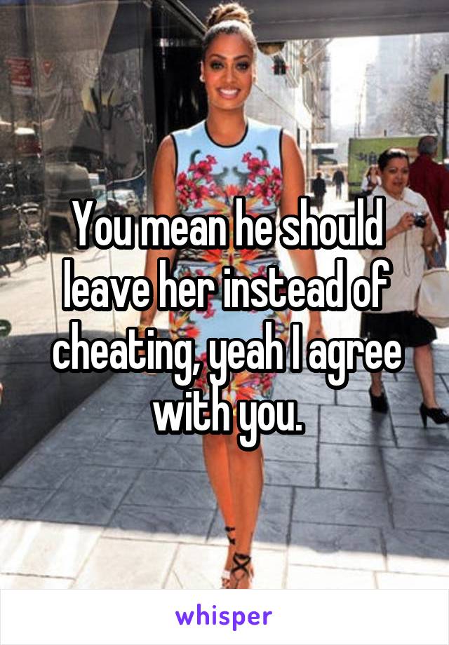 You mean he should leave her instead of cheating, yeah I agree with you.