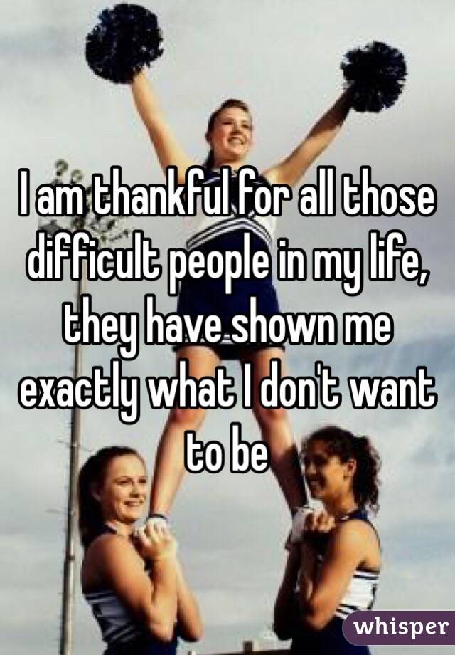 I am thankful for all those difficult people in my life, they have shown me exactly what I don't want to be 