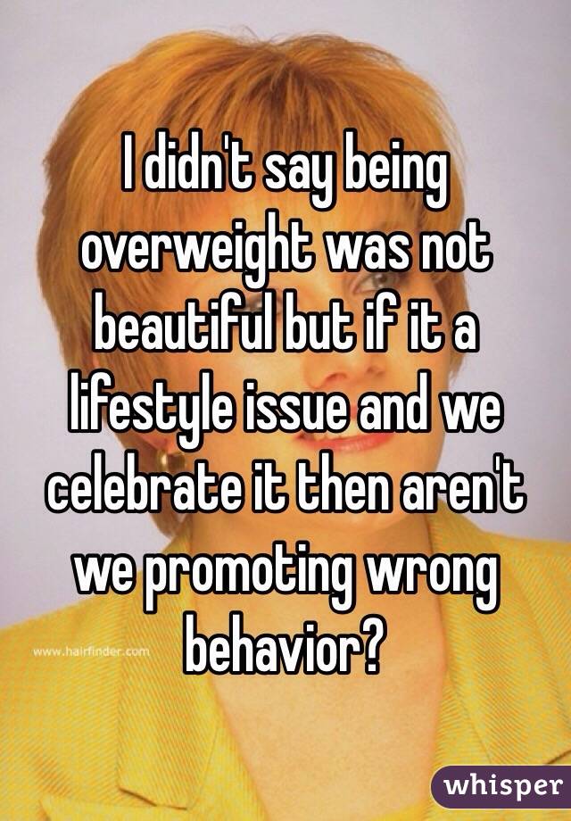 I didn't say being overweight was not beautiful but if it a lifestyle issue and we celebrate it then aren't we promoting wrong behavior?
