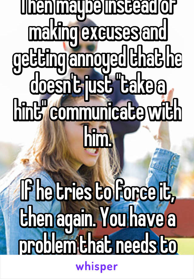 Then maybe instead of making excuses and getting annoyed that he doesn't just "take a hint" communicate with him.

If he tries to force it, then again. You have a problem that needs to be resolved