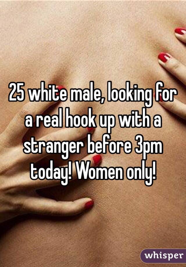 25 white male, looking for a real hook up with a stranger before 3pm today! Women only!