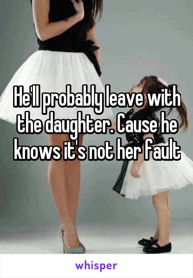 He'll probably leave with the daughter. Cause he knows it's not her fault 