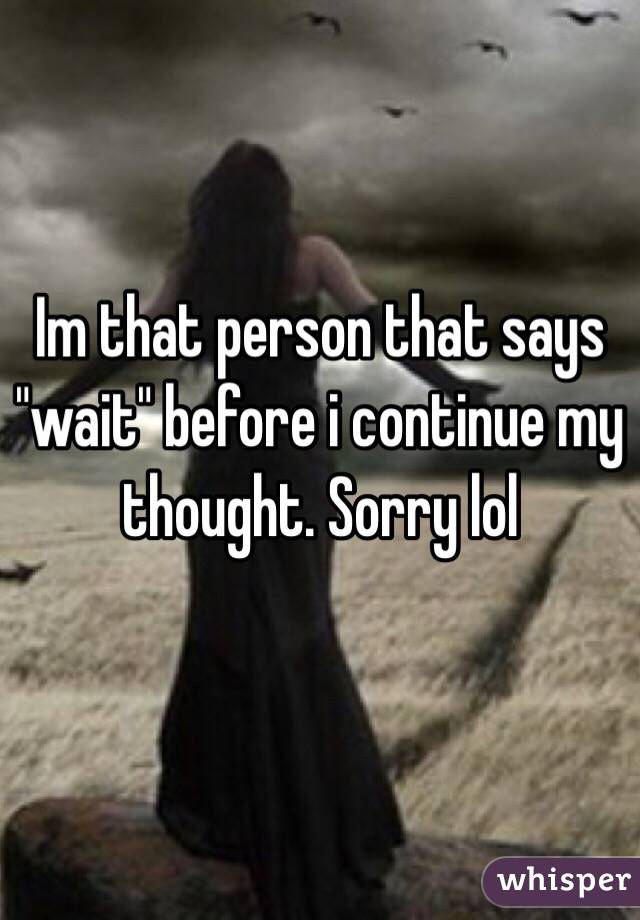 Im that person that says "wait" before i continue my thought. Sorry lol