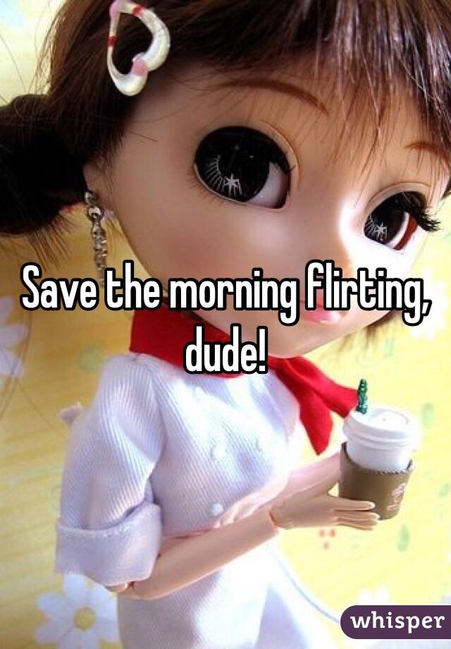 Save the morning flirting, dude!