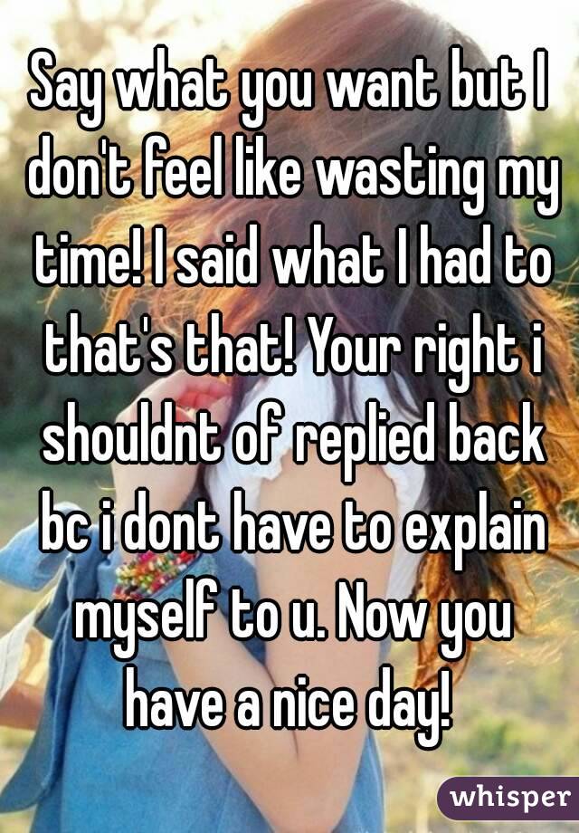 Say what you want but I don't feel like wasting my time! I said what I had to that's that! Your right i shouldnt of replied back bc i dont have to explain myself to u. Now you have a nice day! 