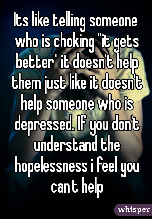 Its like telling someone who is choking "it gets better" it doesn't help them just like it doesn't help someone who is depressed. If you don't understand the hopelessness i feel you can't help