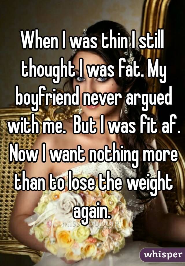 When I was thin I still thought I was fat. My boyfriend never argued with me.  But I was fit af. Now I want nothing more than to lose the weight again. 