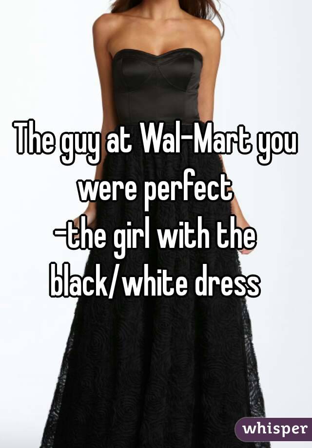 The guy at Wal-Mart you were perfect 
-the girl with the black/white dress 