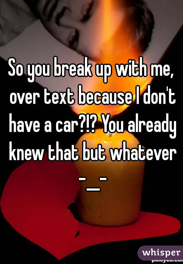 So you break up with me, over text because I don't have a car?!? You already knew that but whatever -__-