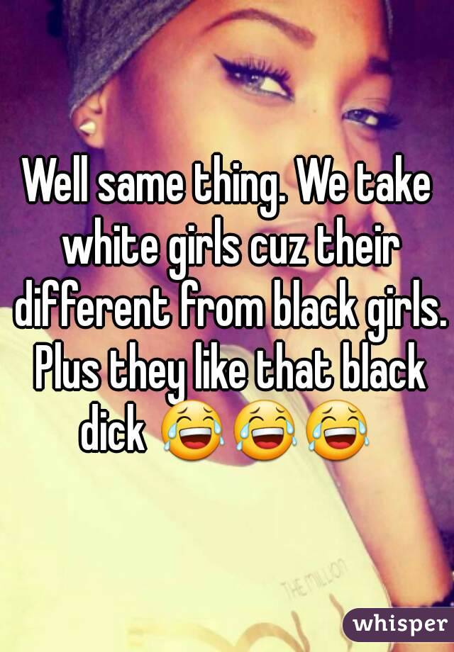 Well same thing. We take white girls cuz their different from black girls. Plus they like that black dick 😂😂😂 