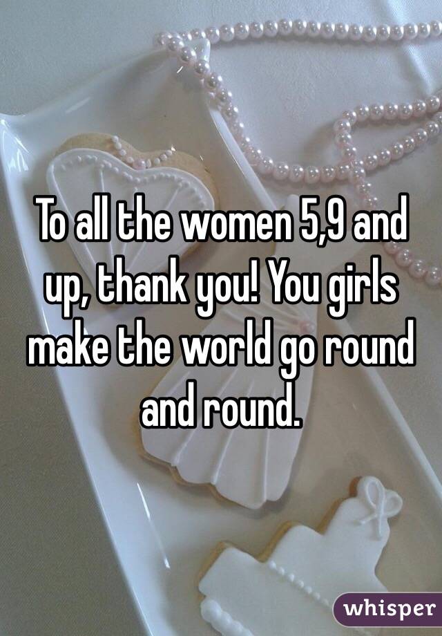To all the women 5,9 and up, thank you! You girls make the world go round and round.