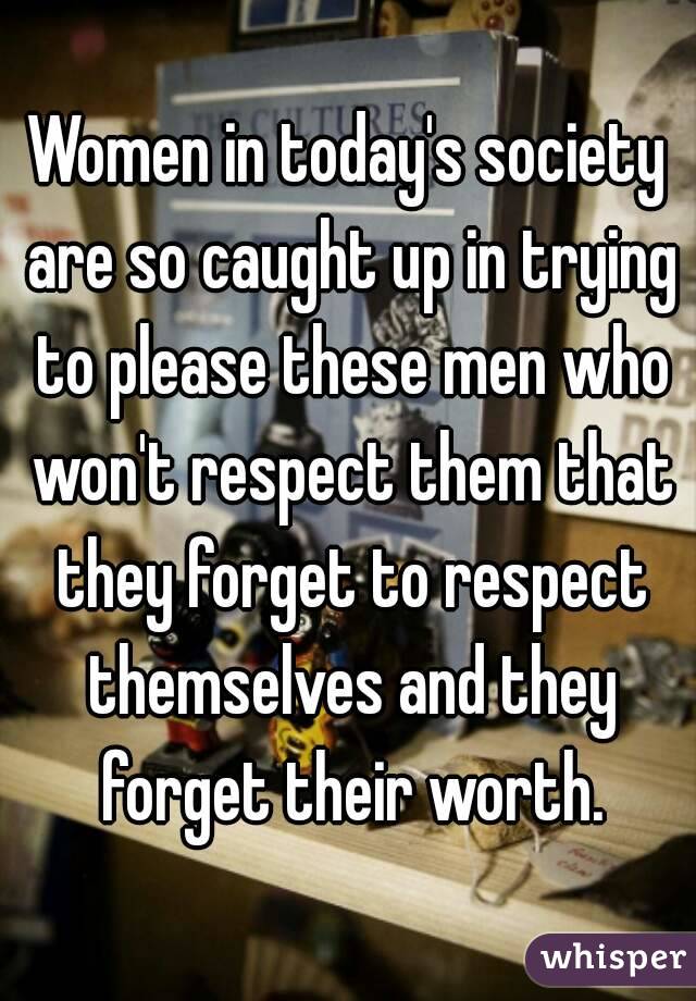 Women in today's society are so caught up in trying to please these men who won't respect them that they forget to respect themselves and they forget their worth.