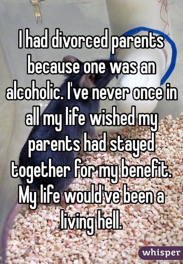 I had divorced parents because one was an alcoholic. I've never once in all my life wished my parents had stayed together for my benefit. My life would've been a living hell. 