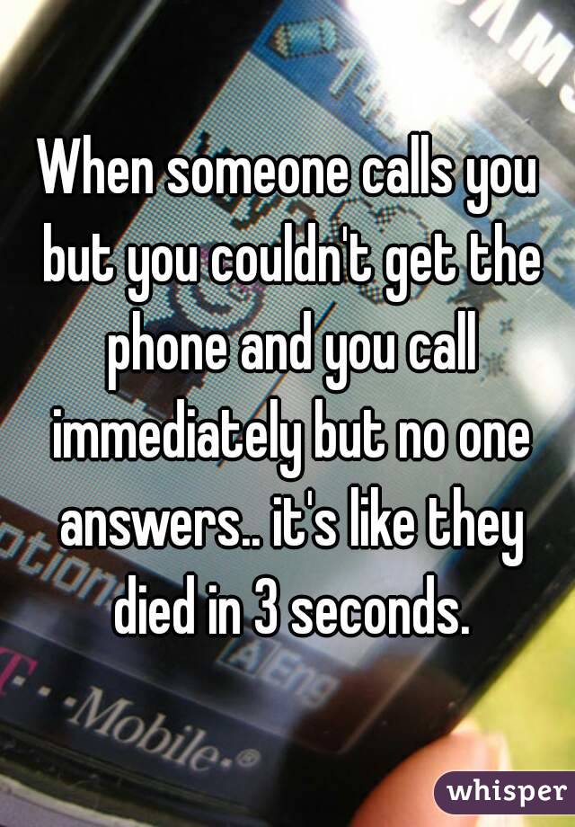 When someone calls you but you couldn't get the phone and you call immediately but no one answers.. it's like they died in 3 seconds.