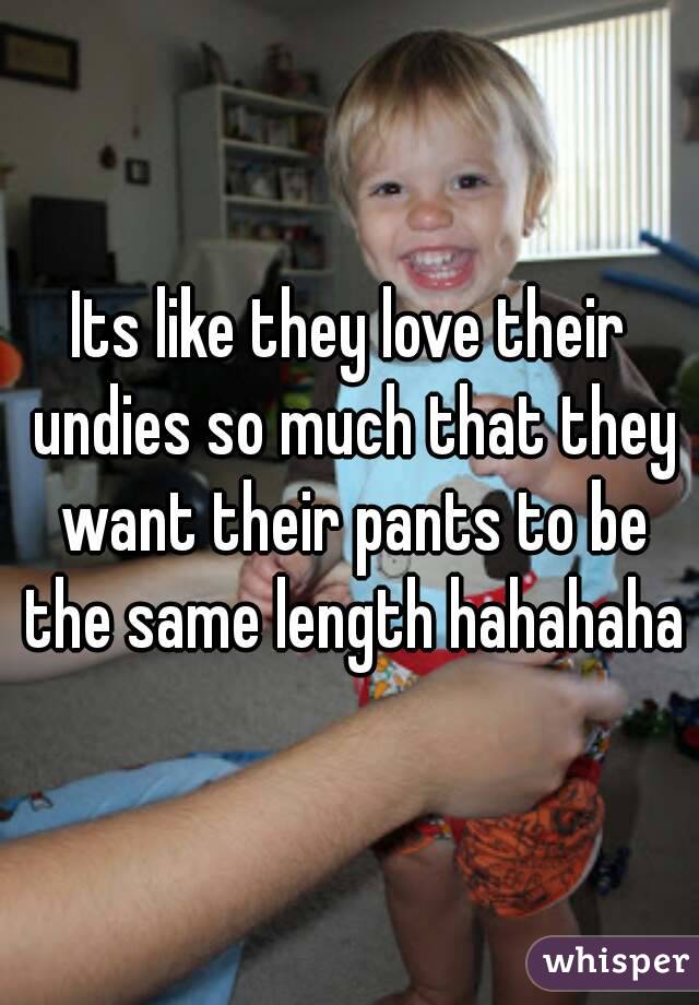 Its like they love their undies so much that they want their pants to be the same length hahahaha