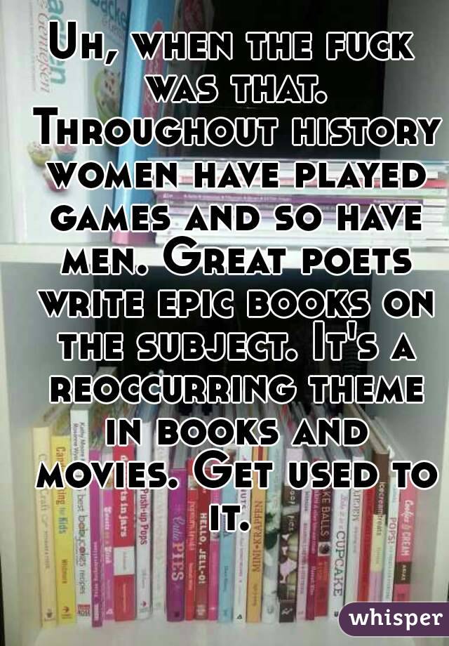 Uh, when the fuck was that. Throughout history women have played games and so have men. Great poets write epic books on the subject. It's a reoccurring theme in books and movies. Get used to it. 