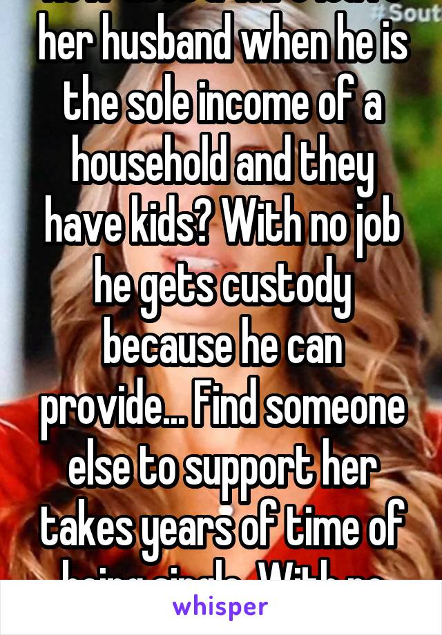 How does a wife leave her husband when he is the sole income of a household and they have kids? With no job he gets custody because he can provide... Find someone else to support her takes years of time of being single. With no work record  