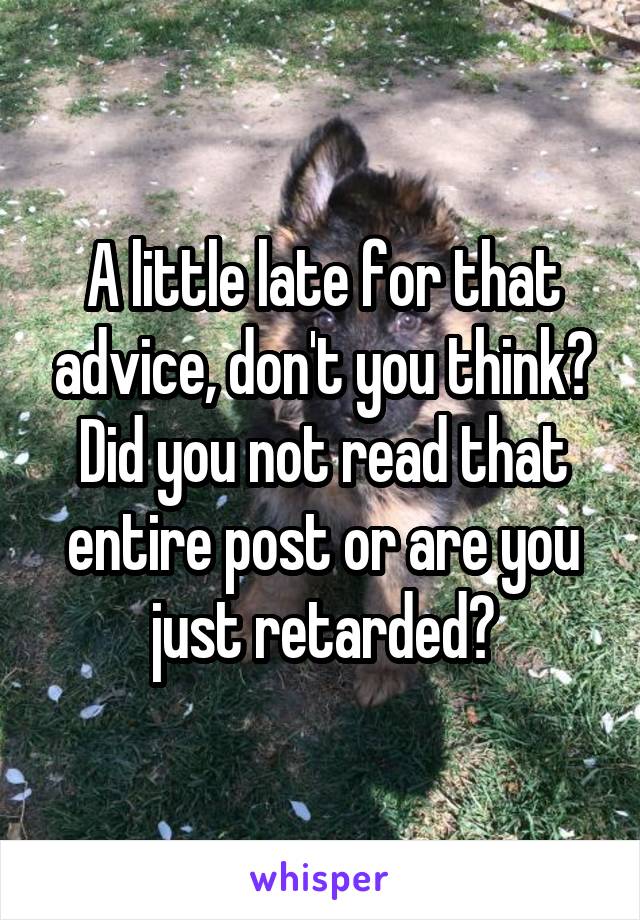 A little late for that advice, don't you think? Did you not read that entire post or are you just retarded?