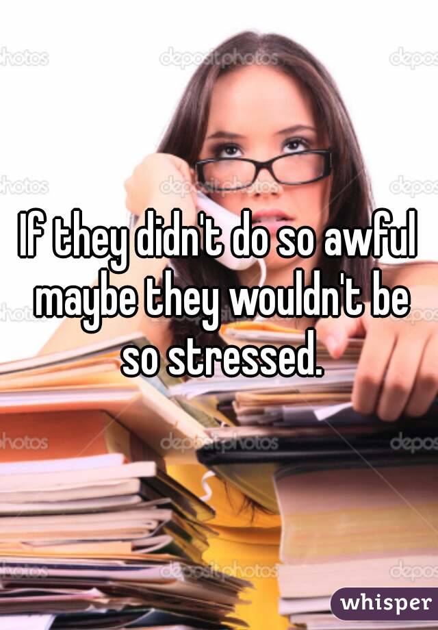 If they didn't do so awful maybe they wouldn't be so stressed.