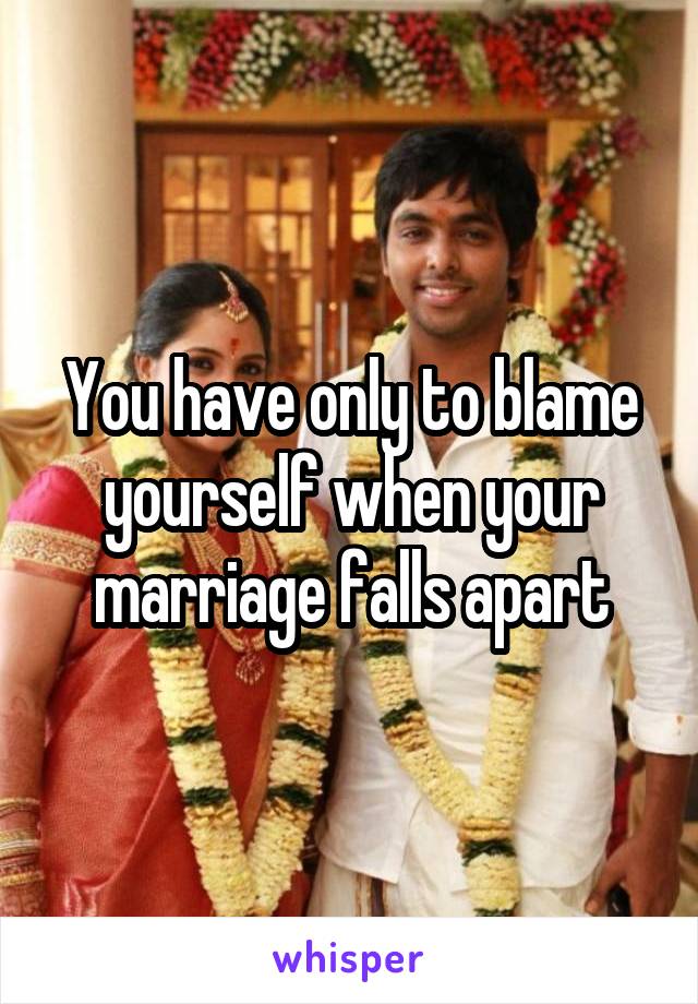 You have only to blame yourself when your marriage falls apart