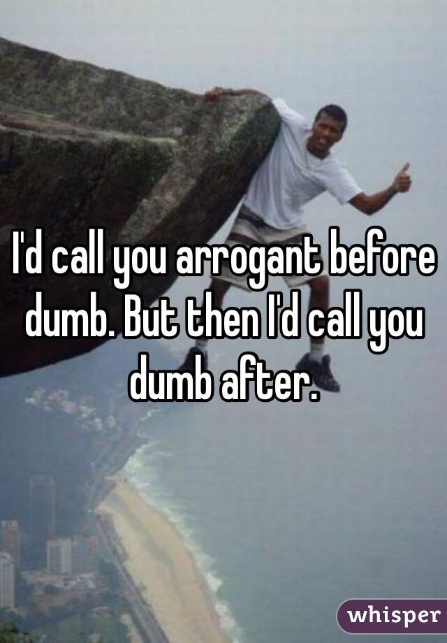 I'd call you arrogant before dumb. But then I'd call you dumb after. 