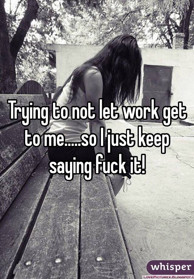 Trying to not let work get to me.....so I just keep saying fuck it! 