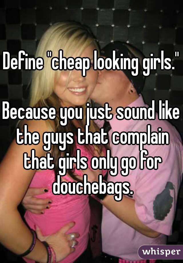 Define "cheap looking girls."

Because you just sound like the guys that complain that girls only go for douchebags.