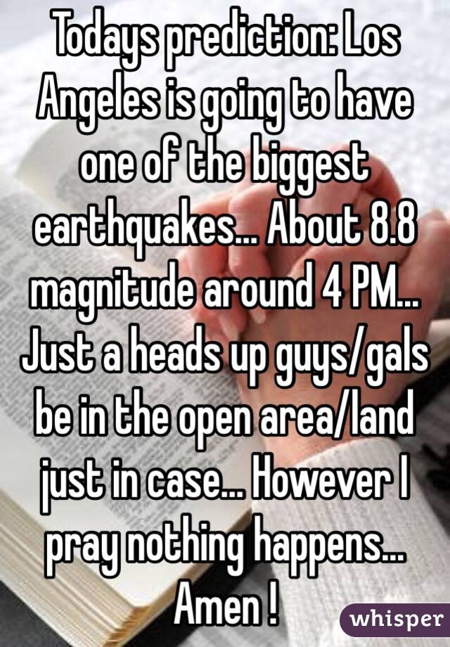 Todays prediction: Los Angeles is going to have one of the biggest earthquakes… About 8.8 magnitude around 4 PM… Just a heads up guys/gals be in the open area/land just in case… However I pray nothing happens... Amen ! 