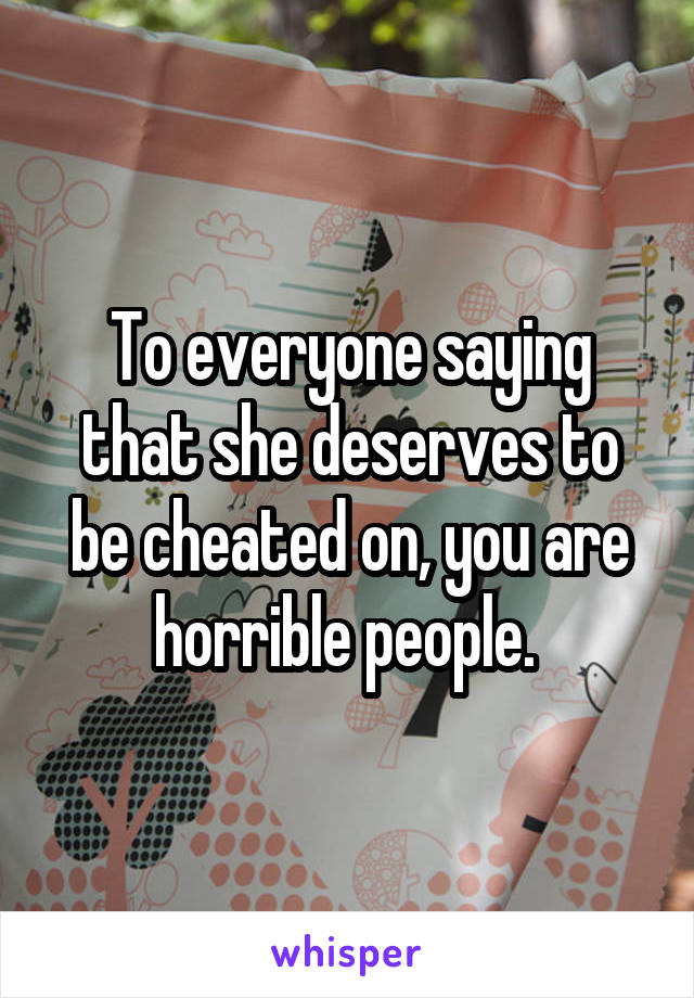 To everyone saying that she deserves to be cheated on, you are horrible people. 