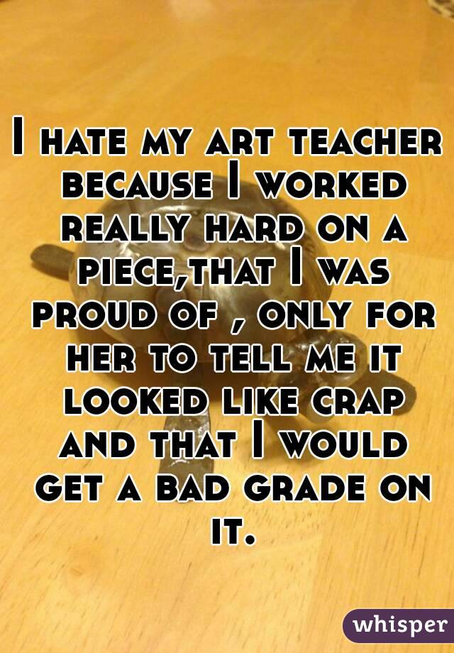I hate my art teacher because I worked really hard on a piece,that I was proud of , only for her to tell me it looked like crap and that I would get a bad grade on it.