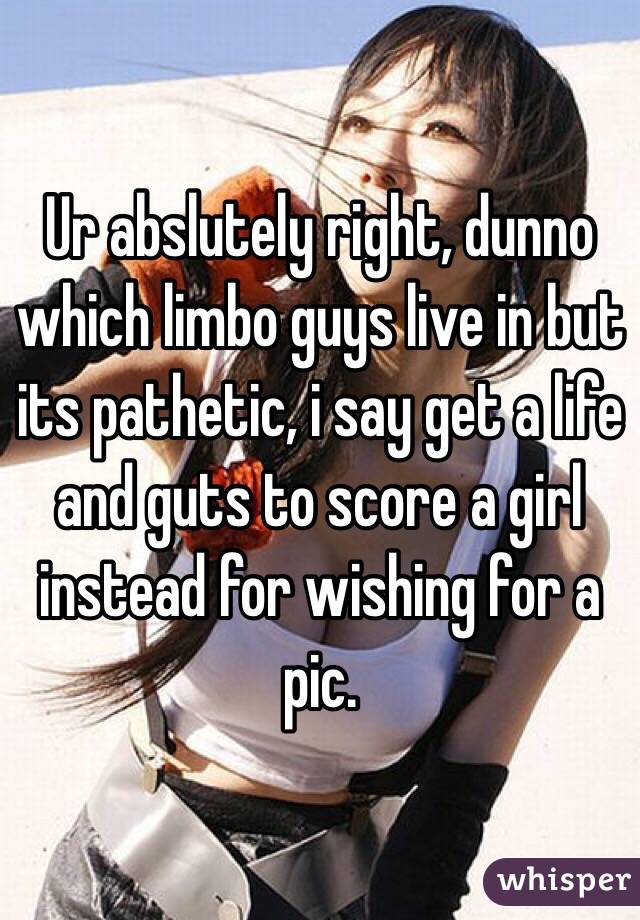 Ur abslutely right, dunno which limbo guys live in but its pathetic, i say get a life and guts to score a girl instead for wishing for a pic. 