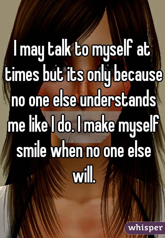 I may talk to myself at times but its only because no one else understands me like I do. I make myself smile when no one else will.