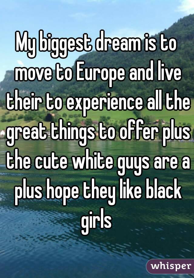 My biggest dream is to move to Europe and live their to experience all the great things to offer plus the cute white guys are a plus hope they like black girls 
