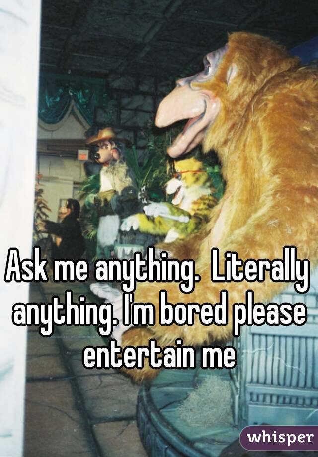 Ask me anything.  Literally anything. I'm bored please entertain me