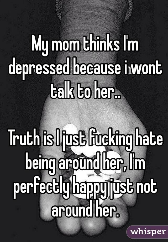 My mom thinks I'm depressed because i wont talk to her..

Truth is I just fucking hate being around her, I'm perfectly happy just not around her.
