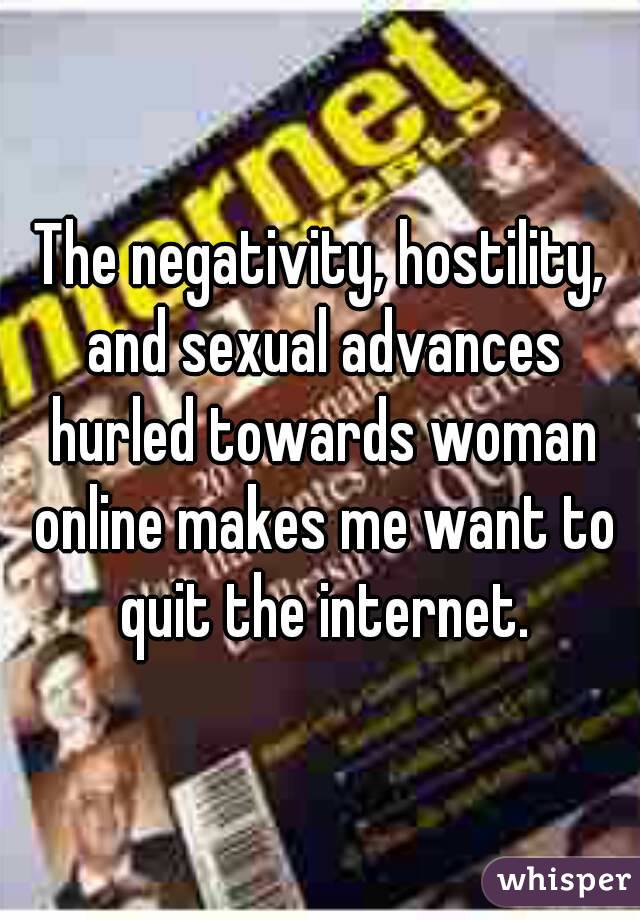 The negativity, hostility, and sexual advances hurled towards woman online makes me want to quit the internet.