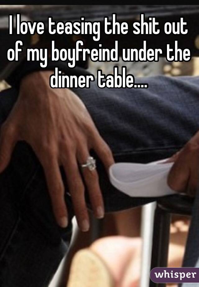 I love teasing the shit out of my boyfreind under the dinner table....