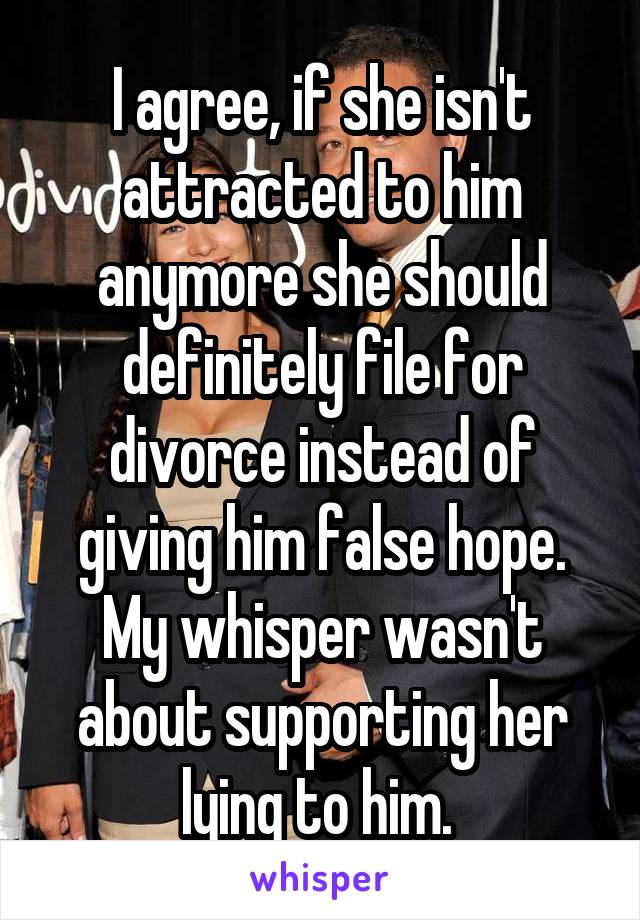 I agree, if she isn't attracted to him anymore she should definitely file for divorce instead of giving him false hope. My whisper wasn't about supporting her lying to him. 