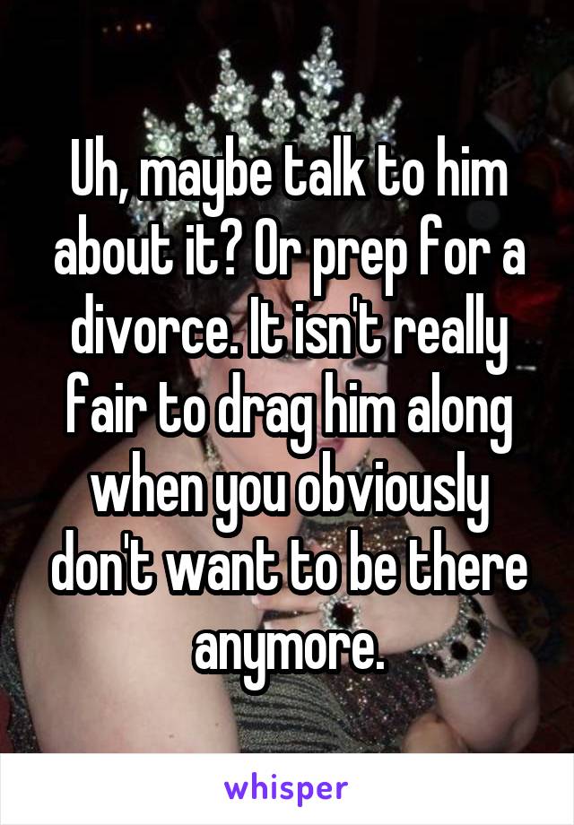 Uh, maybe talk to him about it? Or prep for a divorce. It isn't really fair to drag him along when you obviously don't want to be there anymore.