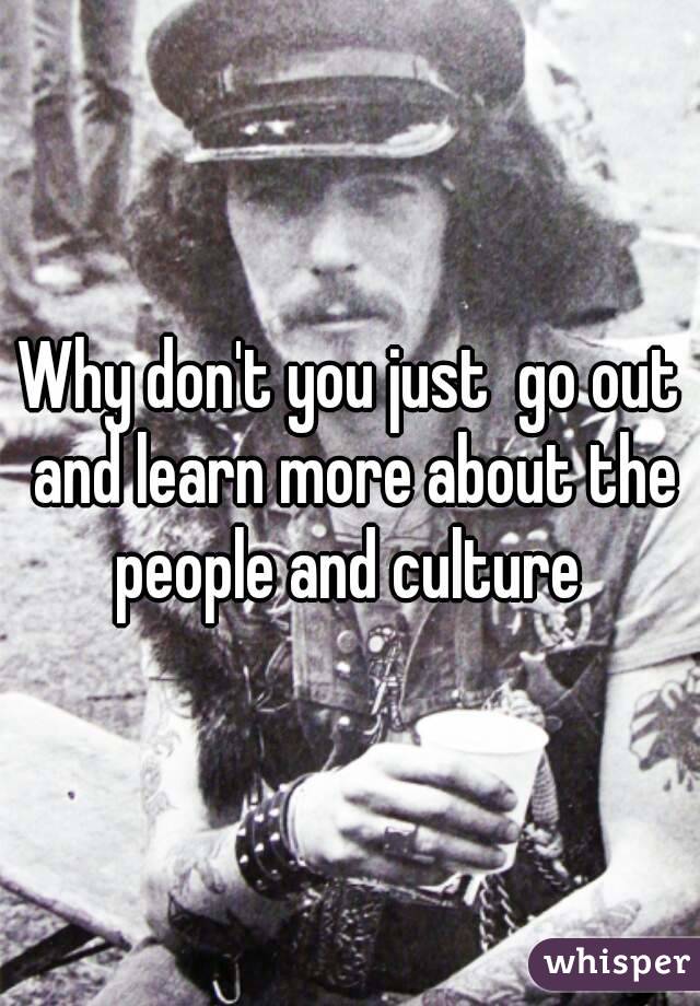 Why don't you just  go out and learn more about the people and culture 
