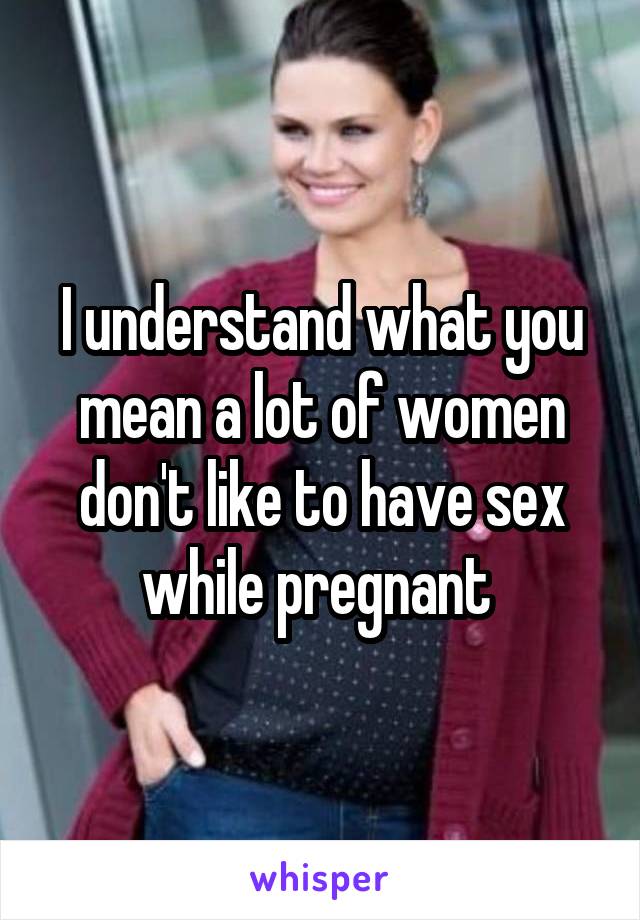 I understand what you mean a lot of women don't like to have sex while pregnant 