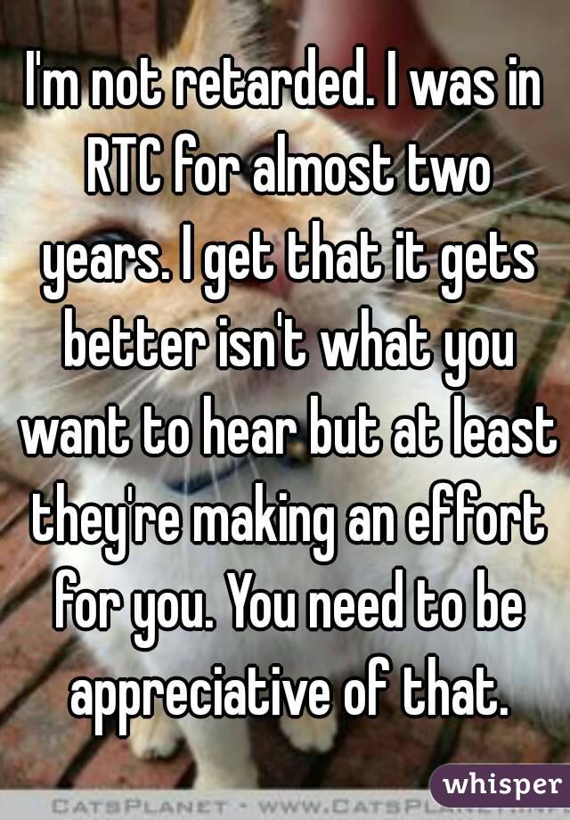 I'm not retarded. I was in RTC for almost two years. I get that it gets better isn't what you want to hear but at least they're making an effort for you. You need to be appreciative of that.