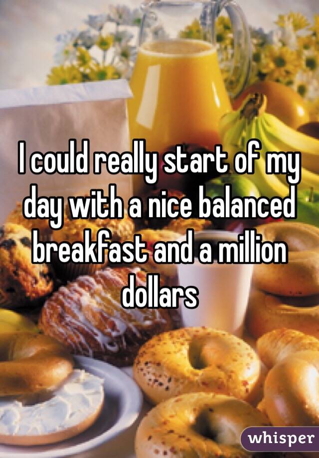 I could really start of my day with a nice balanced breakfast and a million dollars 