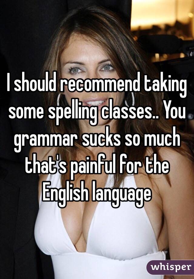 I should recommend taking some spelling classes.. You grammar sucks so much that's painful for the English language 