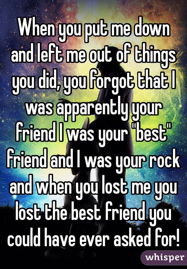 When you put me down and left me out of things you did, you forgot that I was apparently your friend I was your "best" friend and I was your rock and when you lost me you lost the best friend you could have ever asked for! 