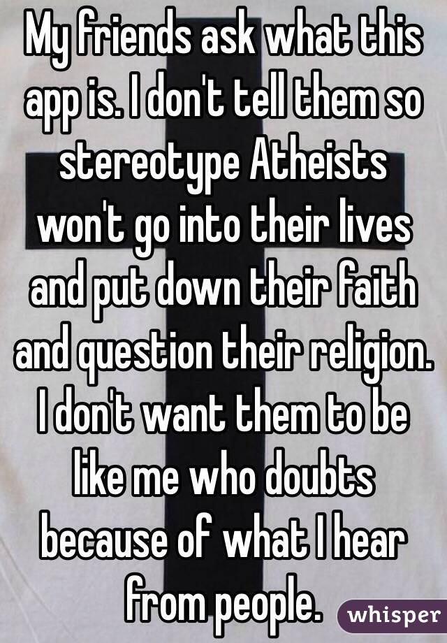 My friends ask what this app is. I don't tell them so stereotype Atheists won't go into their lives and put down their faith and question their religion. I don't want them to be like me who doubts because of what I hear from people. 