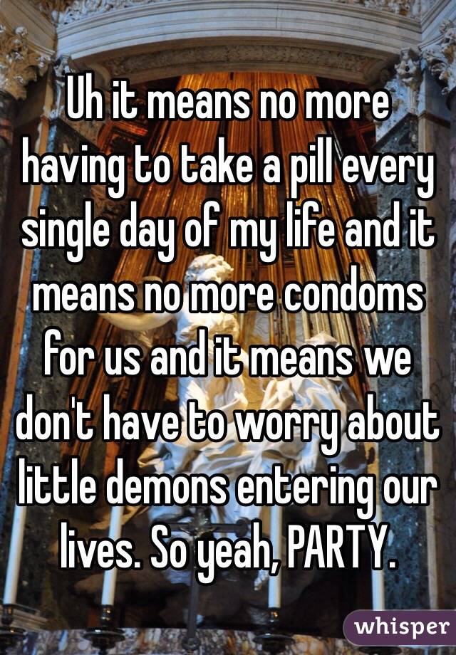 Uh it means no more having to take a pill every single day of my life and it means no more condoms for us and it means we don't have to worry about little demons entering our lives. So yeah, PARTY.