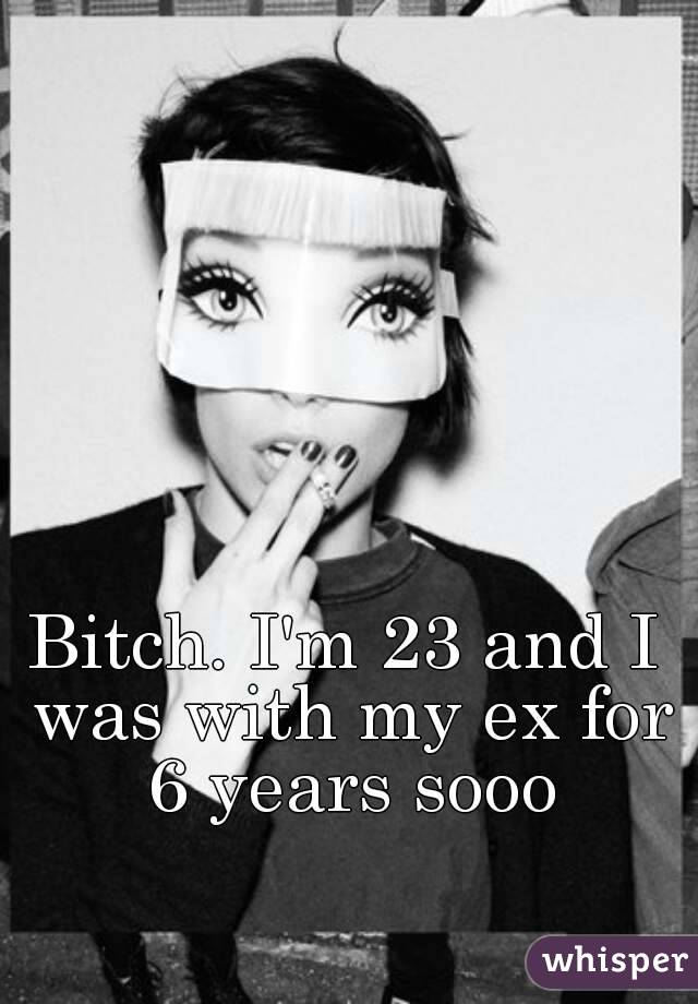 Bitch. I'm 23 and I was with my ex for 6 years sooo