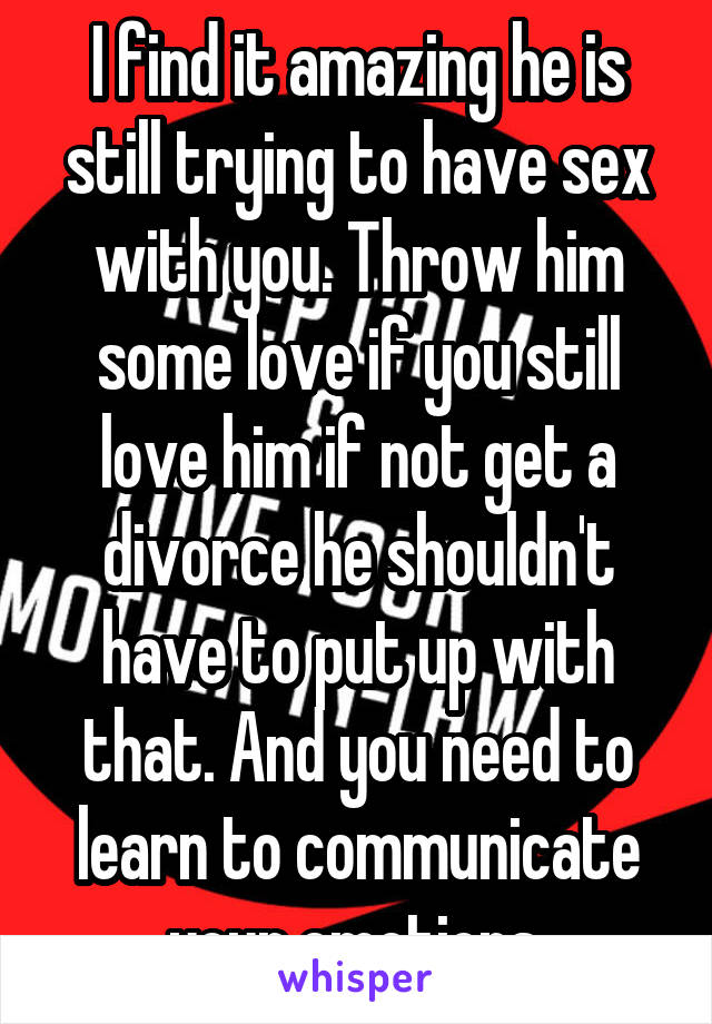 I find it amazing he is still trying to have sex with you. Throw him some love if you still love him if not get a divorce he shouldn't have to put up with that. And you need to learn to communicate your emotions.