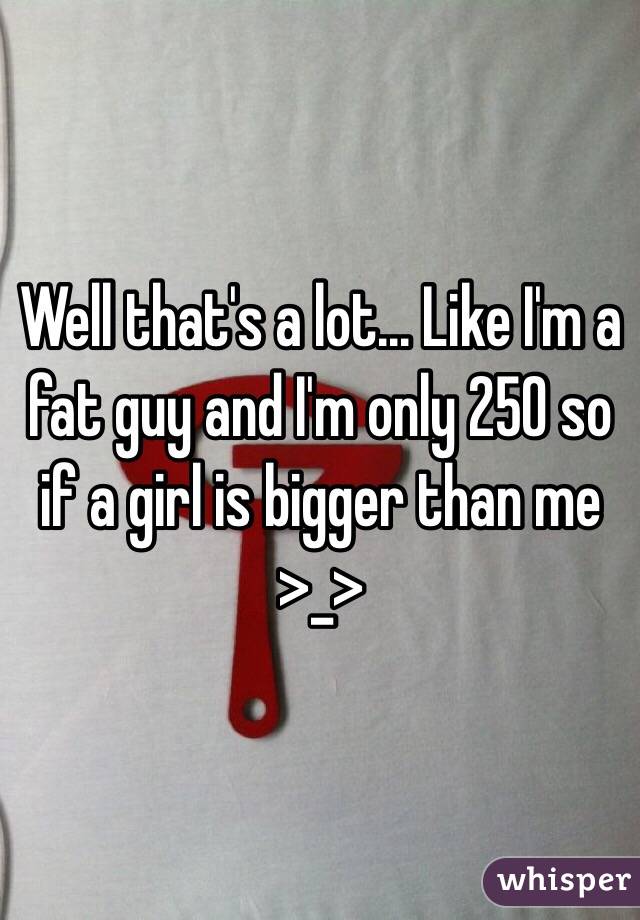 Well that's a lot... Like I'm a fat guy and I'm only 250 so if a girl is bigger than me >_>